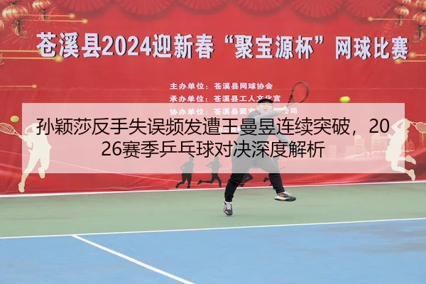 孙颖莎反手失误频发遭王曼昱连续突破,2026赛季乒乓球对决深度解析
